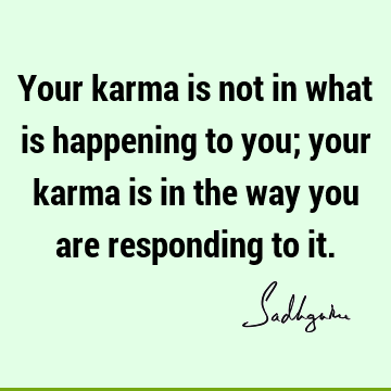 Your karma is not in what is happening to you; your karma is in the way you are responding to