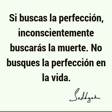 Si buscas la perfección, inconscientemente buscarás la muerte. No busques la perfección en la