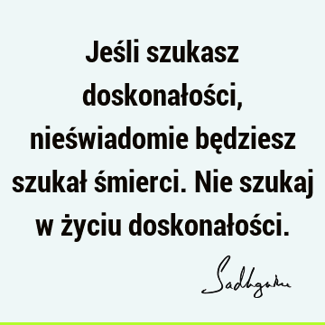 Jeśli szukasz doskonałości, nieświadomie będziesz szukał śmierci. Nie szukaj w życiu doskonałoś