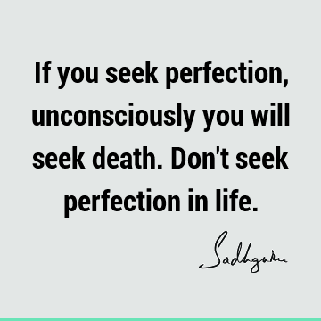 If you seek perfection, unconsciously you will seek death. Don