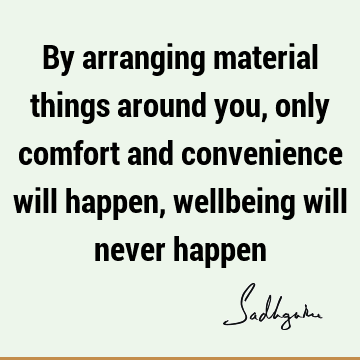 By arranging material things around you, only comfort and convenience will happen, wellbeing will never