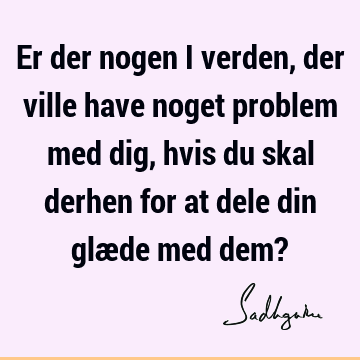 Er der nogen i verden, der ville have noget problem med dig, hvis du skal derhen for at dele din glæde med dem?