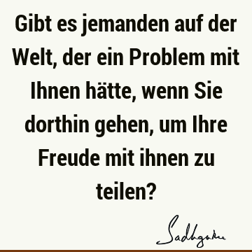 Gibt es jemanden auf der Welt, der ein Problem mit Ihnen hätte, wenn Sie dorthin gehen, um Ihre Freude mit ihnen zu teilen?