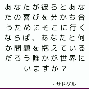 あなたが彼らとあなたの喜びを分かち合うためにそこに行くならば、あなたと何か問題を抱えているだろう誰かが世界にいますか？