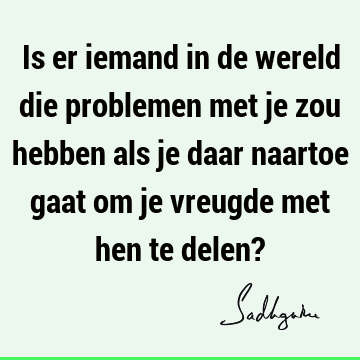 Is er iemand in de wereld die problemen met je zou hebben als je daar naartoe gaat om je vreugde met hen te delen?