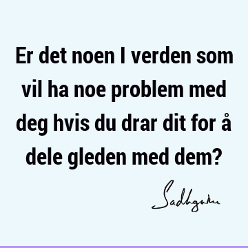 Er det noen i verden som vil ha noe problem med deg hvis du drar dit for å dele gleden med dem?