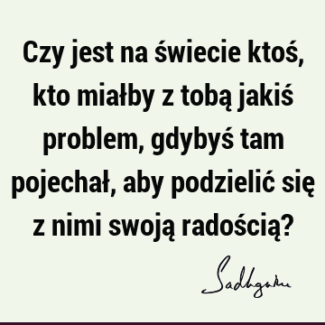 Czy jest na świecie ktoś, kto miałby z tobą jakiś problem, gdybyś tam pojechał, aby podzielić się z nimi swoją radością?