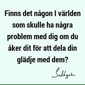 Finns det någon i världen som skulle ha några problem med dig om du åker dit för att dela din glädje med dem?