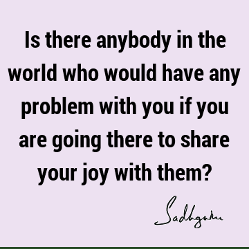 Is there anybody in the world who would have any problem with you if you are going there to share your joy with them?
