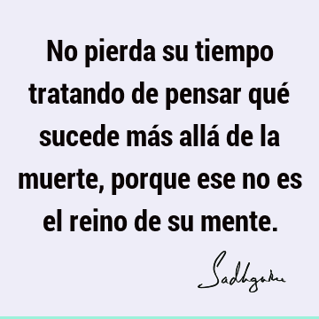 No pierda su tiempo tratando de pensar qué sucede más allá de la muerte, porque ese no es el reino de su