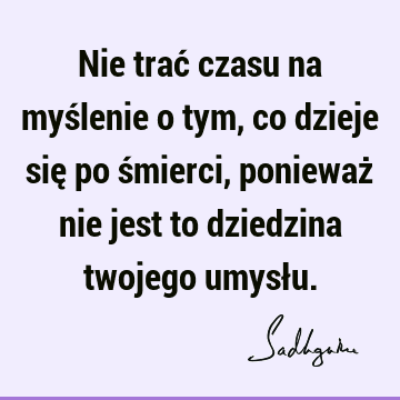 Nie trać czasu na myślenie o tym, co dzieje się po śmierci, ponieważ nie jest to dziedzina twojego umysł