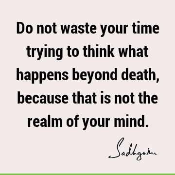 Do not waste your time trying to think what happens beyond death, because that is not the realm of your