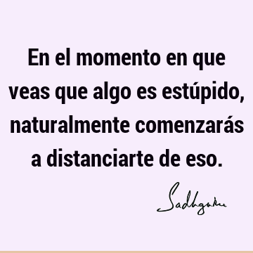 En el momento en que veas que algo es estúpido, naturalmente comenzarás a distanciarte de