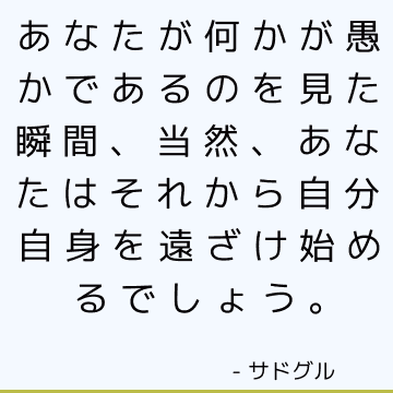 あなたが何かが愚かであるのを見た瞬間、当然、あなたはそれから自分自身を遠ざけ始めるでしょう。