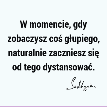 W momencie, gdy zobaczysz coś głupiego, naturalnie zaczniesz się od tego dystansować