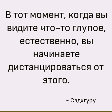 В тот момент, когда вы видите что-то глупое, естественно, вы начинаете дистанцироваться от этого
