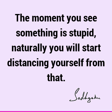 The moment you see something is stupid, naturally you will start distancing yourself from