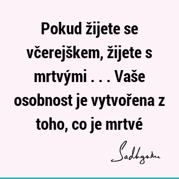 Pokud žijete se včerejškem, žijete s mrtvými ... Vaše osobnost je vytvořena z toho, co je mrtvé