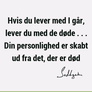 Hvis du lever med i går, lever du med de døde ... Din personlighed er skabt ud fra det, der er dø