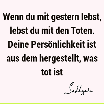 Wenn du mit gestern lebst, lebst du mit den Toten. Deine Persönlichkeit ist aus dem hergestellt, was tot