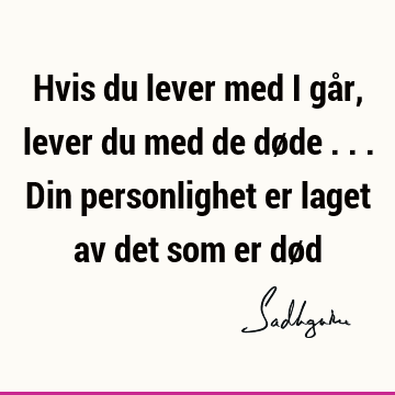 Hvis du lever med i går, lever du med de døde ... Din personlighet er laget av det som er dø