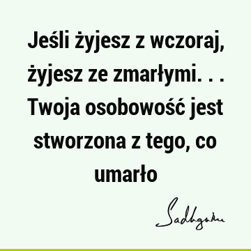 Jeśli żyjesz z wczoraj, żyjesz ze zmarłymi... Twoja osobowość jest stworzona z tego, co umarł