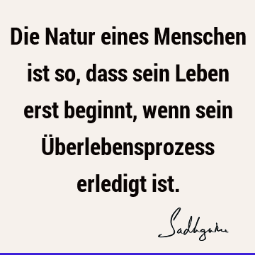 Die Natur eines Menschen ist so, dass sein Leben erst beginnt, wenn sein Überlebensprozess erledigt