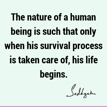 The nature of a human being is such that only when his survival process is taken care of, his life