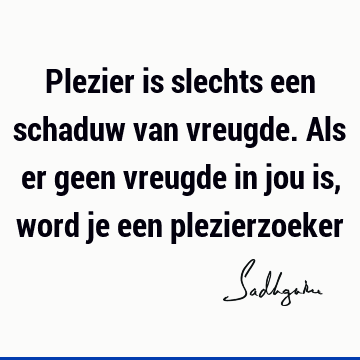 Plezier is slechts een schaduw van vreugde. Als er geen vreugde in jou is, word je een