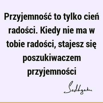 Przyjemność to tylko cień radości. Kiedy nie ma w tobie radości, stajesz się poszukiwaczem przyjemnoś