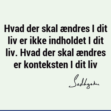 Hvad der skal ændres i dit liv er ikke indholdet i dit liv. Hvad der skal ændres er konteksten i dit