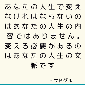 あなたの人生で変えなければならないのはあなたの人生の内容ではありません。 変える必要があるのはあなたの人生の文脈です