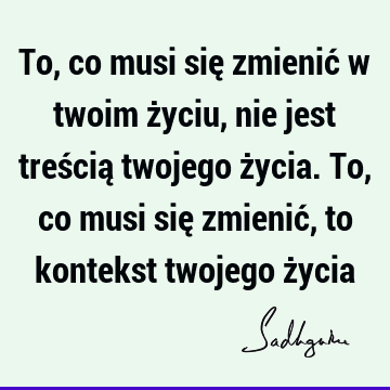 To, co musi się zmienić w twoim życiu, nie jest treścią twojego życia. To, co musi się zmienić, to kontekst twojego ż