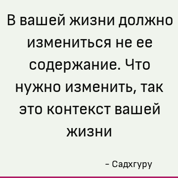 В вашей жизни должно измениться не ее содержание. Что нужно изменить, так это контекст вашей жизни