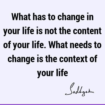 What has to change in your life is not the content of your life. What needs to change is the context of your
