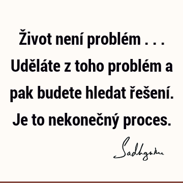 Život není problém ... Uděláte z toho problém a pak budete hledat řešení. Je to nekonečný