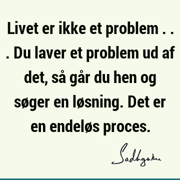 Livet er ikke et problem ... Du laver et problem ud af det, så går du hen og søger en løsning. Det er en endeløs