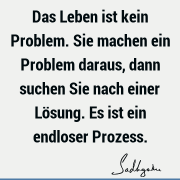 Das Leben ist kein Problem. Sie machen ein Problem daraus, dann suchen Sie nach einer Lösung. Es ist ein endloser P