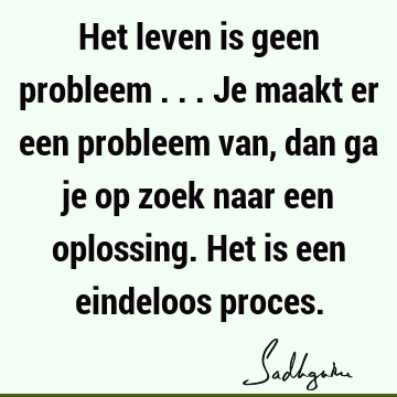 Het leven is geen probleem ... Je maakt er een probleem van, dan ga je op zoek naar een oplossing. Het is een eindeloos