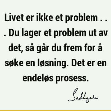 Livet er ikke et problem ... Du lager et problem ut av det, så går du frem for å søke en løsning. Det er en endeløs