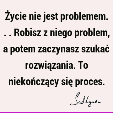 Życie nie jest problemem... Robisz z niego problem, a potem zaczynasz szukać rozwiązania. To niekończący się