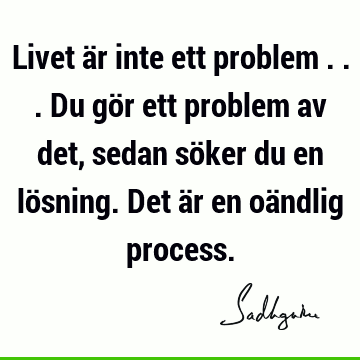 Livet är inte ett problem ... Du gör ett problem av det, sedan söker du en lösning. Det är en oändlig