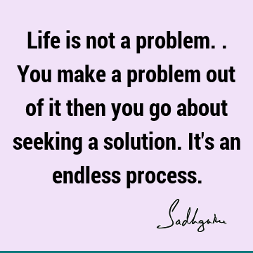 Life is not a problem.. You make a problem out of it then you go about seeking a solution. It