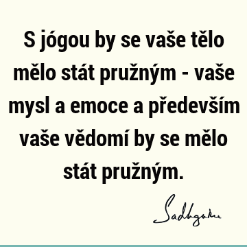 S jógou by se vaše tělo mělo stát pružným - vaše mysl a emoce a především vaše vědomí by se mělo stát pružný