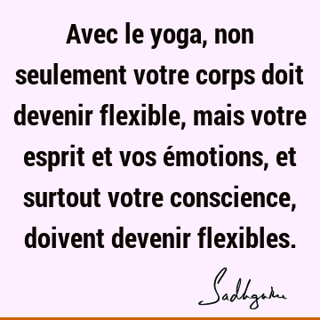 Avec le yoga, non seulement votre corps doit devenir flexible, mais votre esprit et vos émotions, et surtout votre conscience, doivent devenir