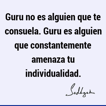 Guru no es alguien que te consuela. Guru es alguien que constantemente amenaza tu