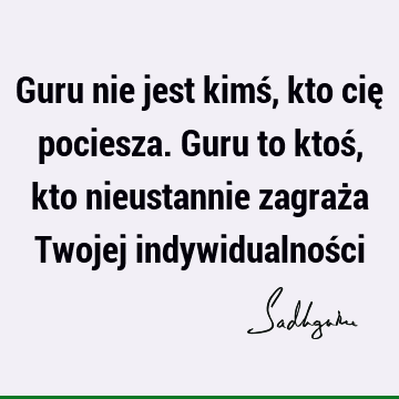 Guru nie jest kimś, kto cię pociesza. Guru to ktoś, kto nieustannie zagraża Twojej indywidualnoś