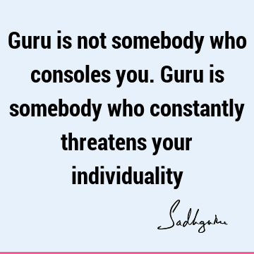 Guru is not somebody who consoles you. Guru is somebody who constantly threatens your