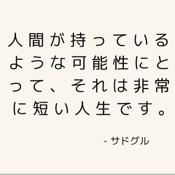 人間が持っているような可能性にとって、それは非常に短い人生です。