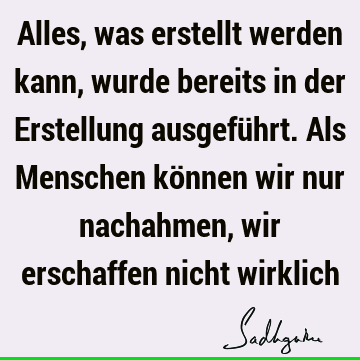 Alles, was erstellt werden kann, wurde bereits in der Erstellung ausgeführt. Als Menschen können wir nur nachahmen, wir erschaffen nicht